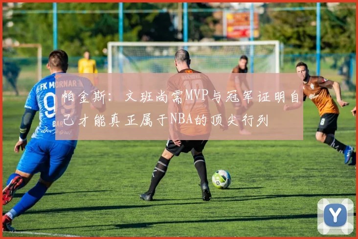 帕金斯：文班尚需MVP与冠军证明自己才能真正属于NBA的顶尖行列