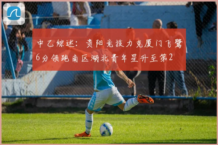 中乙综述：贵阳竞技力克厦门飞鹭6分领跑南区湖北青年星升至第2