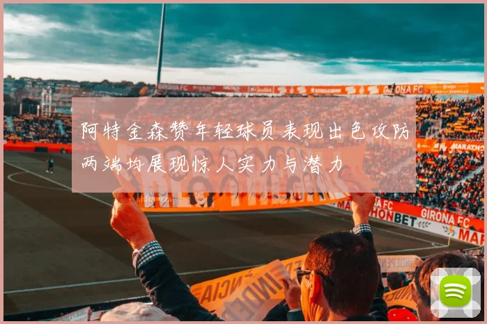 阿特金森赞年轻球员表现出色攻防两端均展现惊人实力与潜力