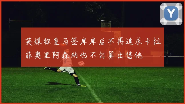 英媒称皇马签库库后不再追求卡拉菲奥里阿森纳也不打算出售他