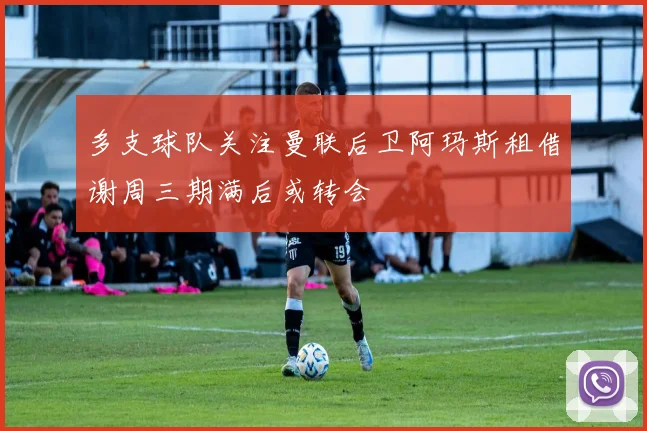 多支球队关注曼联后卫阿玛斯租借谢周三期满后或转会