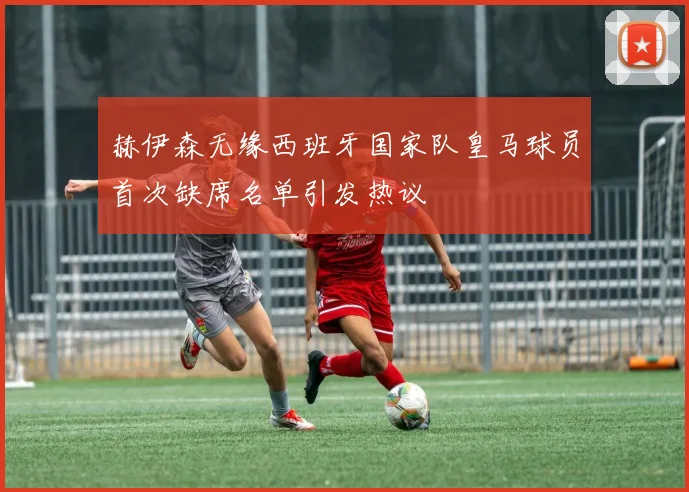 赫伊森无缘西班牙国家队皇马球员首次缺席名单引发热议