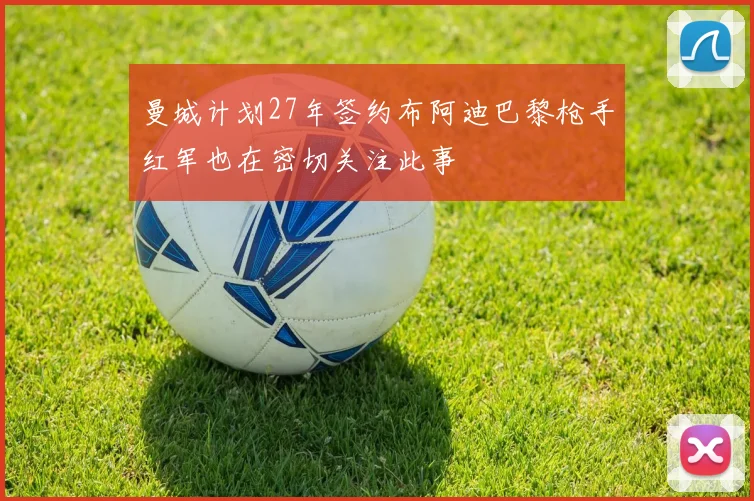曼城计划27年签约布阿迪巴黎枪手红军也在密切关注此事