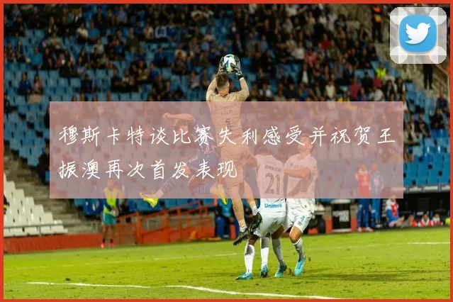 穆斯卡特谈比赛失利感受并祝贺王振澳再次首发表现