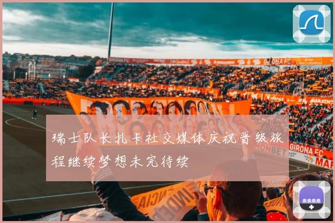 瑞士队长扎卡社交媒体庆祝晋级旅程继续梦想未完待续