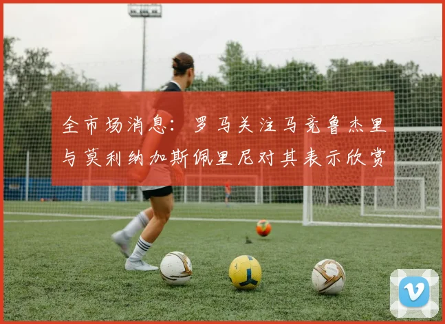 全市场消息：罗马关注马竞鲁杰里与莫利纳加斯佩里尼对其表示欣赏
