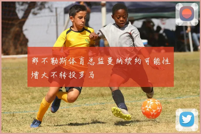 那不勒斯体育总监曼纳续约可能性增大不转投罗马