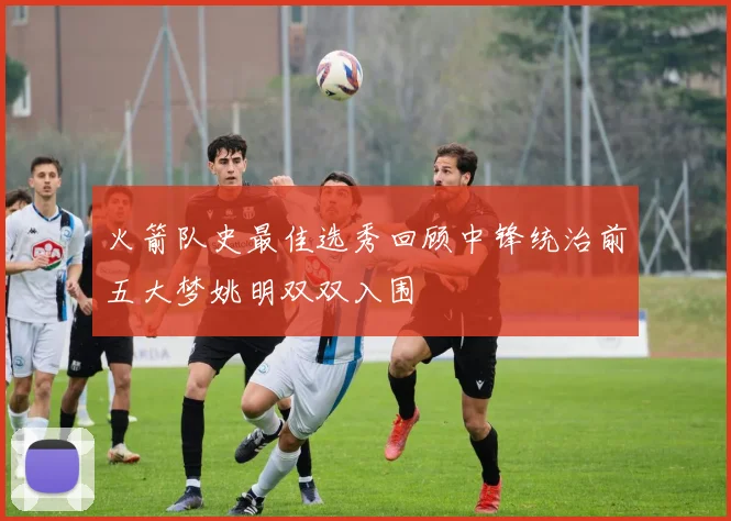 火箭队史最佳选秀回顾中锋统治前五大梦姚明双双入围