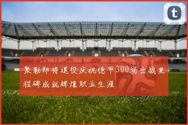聚勒即将退役庆祝德甲300场出战里程碑成就辉煌职业生涯