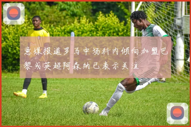 意媒报道罗马中场科内倾向加盟巴黎或英超阿森纳已表示关注