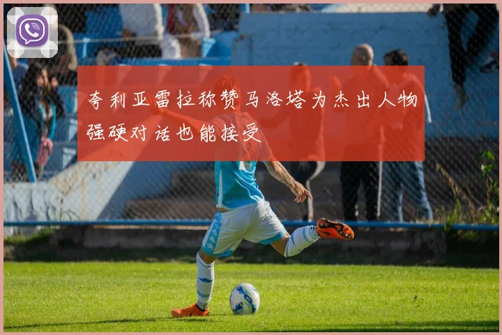 夸利亚雷拉称赞马洛塔为杰出人物强硬对话也能接受
