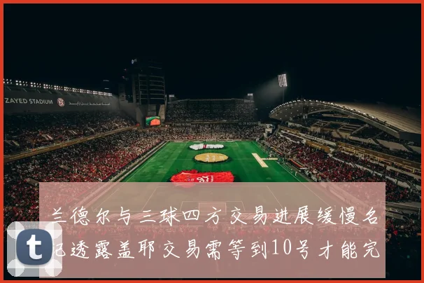 兰德尔与三球四方交易进展缓慢名记透露盖耶交易需等到10号才能完成