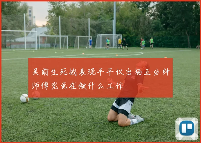 吴前生死战表现平平仅出场五分钟师傅究竟在做什么工作
