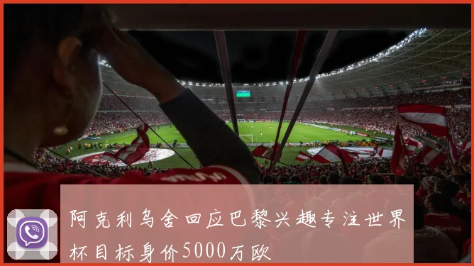 阿克利乌舍回应巴黎兴趣专注世界杯目标身价5000万欧