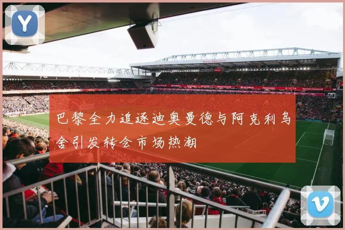 巴黎全力追逐迪奥曼德与阿克利乌舍引发转会市场热潮