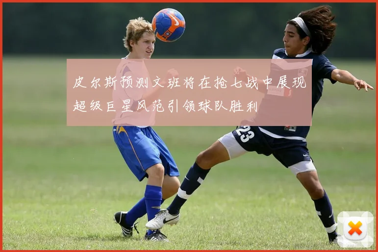皮尔斯预测文班将在抢七战中展现超级巨星风范引领球队胜利