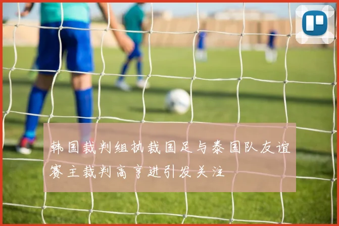 韩国裁判组执裁国足与泰国队友谊赛主裁判高亨进引发关注