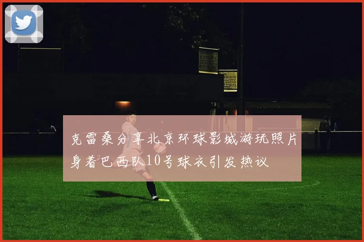 克雷桑分享北京环球影城游玩照片身着巴西队10号球衣引发热议
