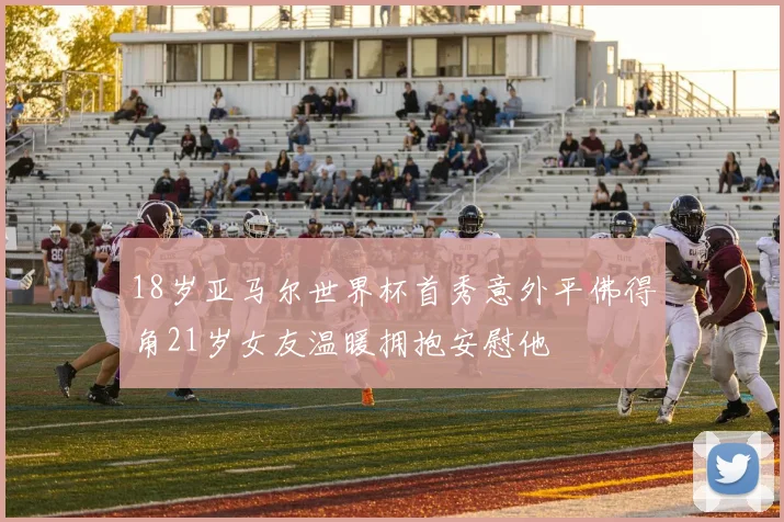 18岁亚马尔世界杯首秀意外平佛得角21岁女友温暖拥抱安慰他