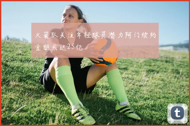 火箭队关注年轻球员潜力阿门续约金额或达25亿