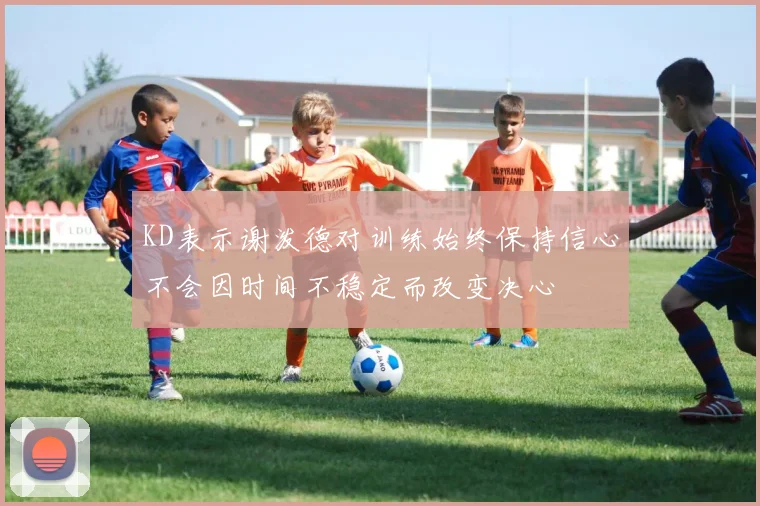 KD表示谢泼德对训练始终保持信心不会因时间不稳定而改变决心